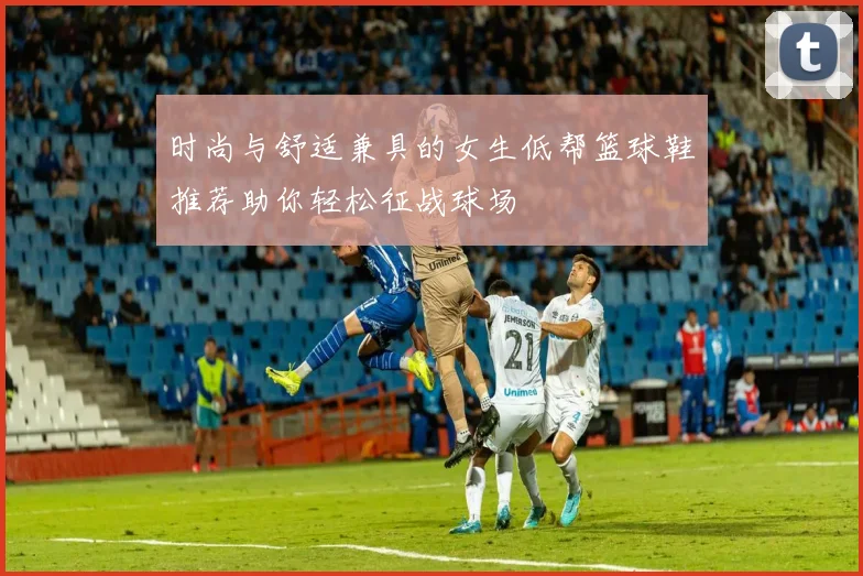 时尚与舒适兼具的女生低帮篮球鞋推荐助你轻松征战球场