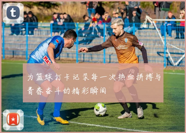 为篮球打卡记录每一次热血拼搏与青春奋斗的精彩瞬间