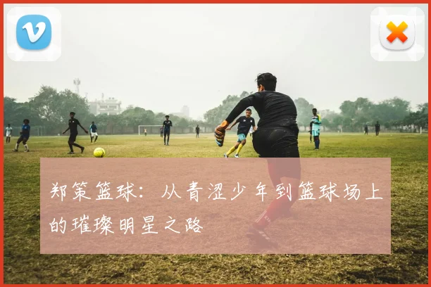 郑策篮球：从青涩少年到篮球场上的璀璨明星之路