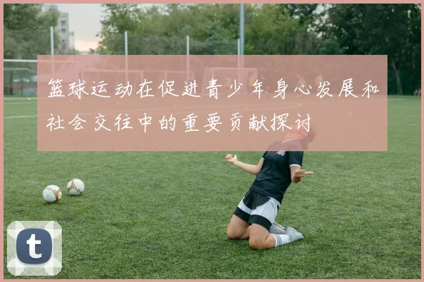 篮球运动在促进青少年身心发展和社会交往中的重要贡献探讨