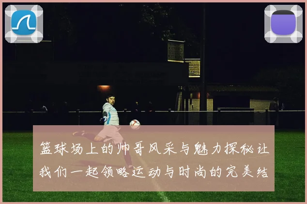 篮球场上的帅哥风采与魅力探秘让我们一起领略运动与时尚的完美结合