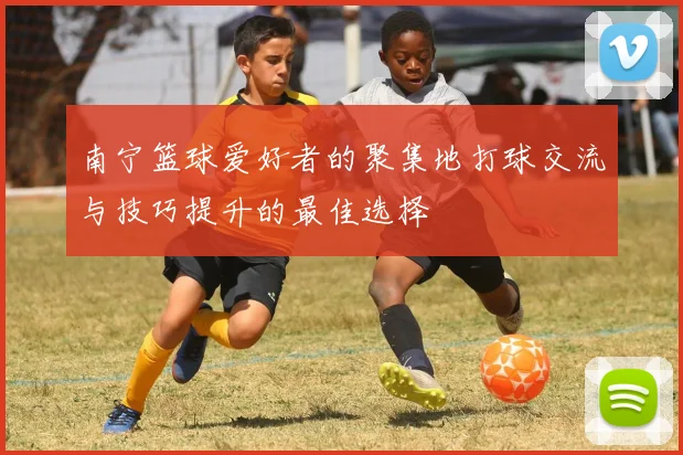 南宁篮球爱好者的聚集地打球交流与技巧提升的最佳选择